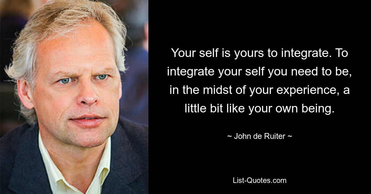 Your self is yours to integrate. To integrate your self you need to be, in the midst of your experience, a little bit like your own being. — © John de Ruiter