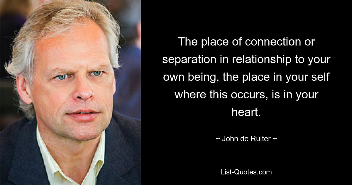 The place of connection or separation in relationship to your own being, the place in your self where this occurs, is in your heart. — © John de Ruiter