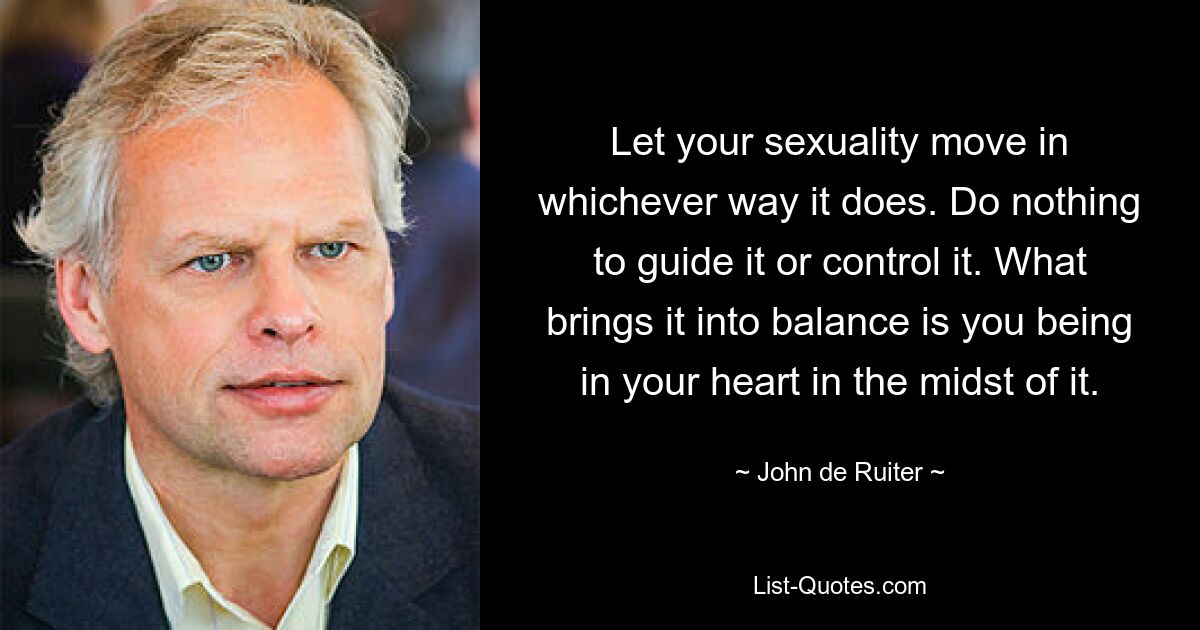 Let your sexuality move in whichever way it does. Do nothing to guide it or control it. What brings it into balance is you being in your heart in the midst of it. — © John de Ruiter