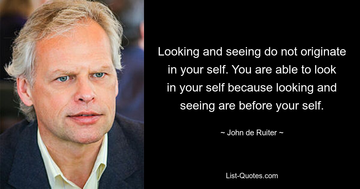 Looking and seeing do not originate in your self. You are able to look in your self because looking and seeing are before your self. — © John de Ruiter