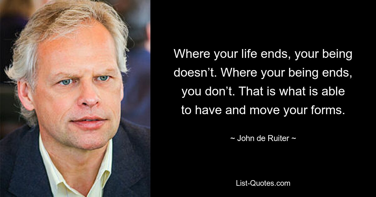 Where your life ends, your being doesn’t. Where your being ends, you don’t. That is what is able to have and move your forms. — © John de Ruiter