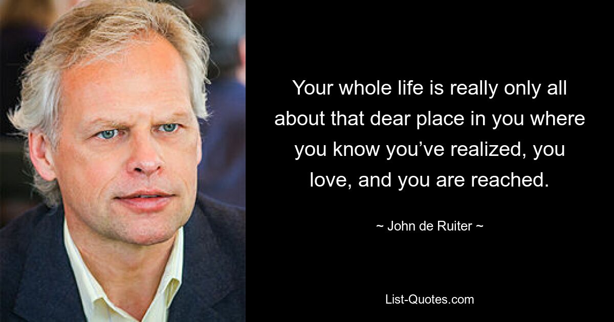 Your whole life is really only all about that dear place in you where you know you’ve realized, you love, and you are reached. — © John de Ruiter