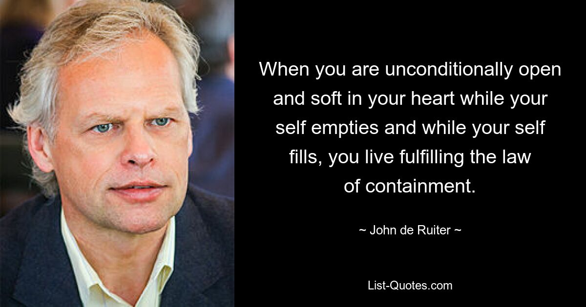 When you are unconditionally open and soft in your heart while your self empties and while your self fills, you live fulfilling the law of containment. — © John de Ruiter