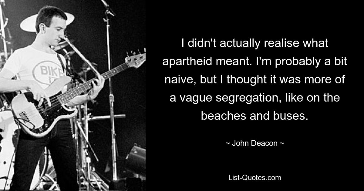 I didn't actually realise what apartheid meant. I'm probably a bit naive, but I thought it was more of a vague segregation, like on the beaches and buses. — © John Deacon