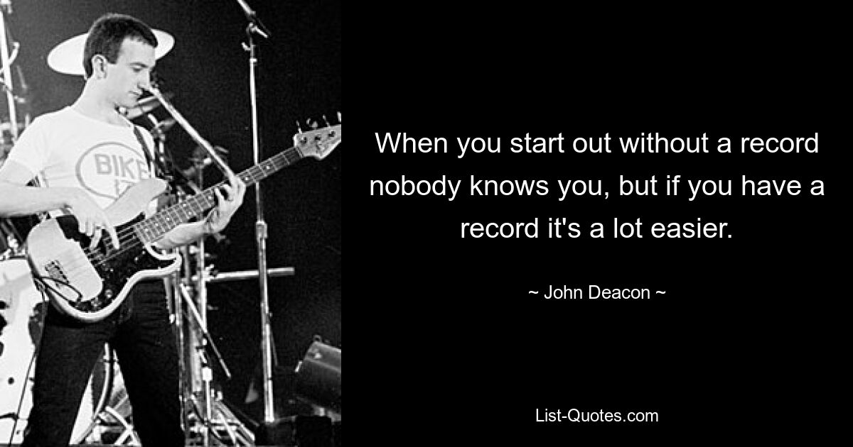 When you start out without a record nobody knows you, but if you have a record it's a lot easier. — © John Deacon