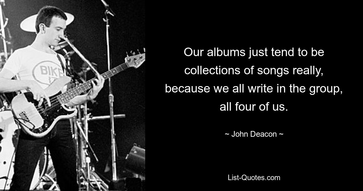 Our albums just tend to be collections of songs really, because we all write in the group, all four of us. — © John Deacon