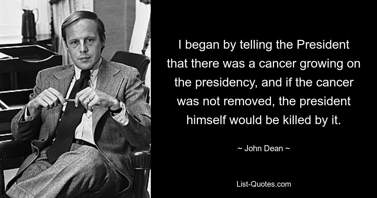 I began by telling the President that there was a cancer growing on the presidency, and if the cancer was not removed, the president himself would be killed by it. — © John Dean