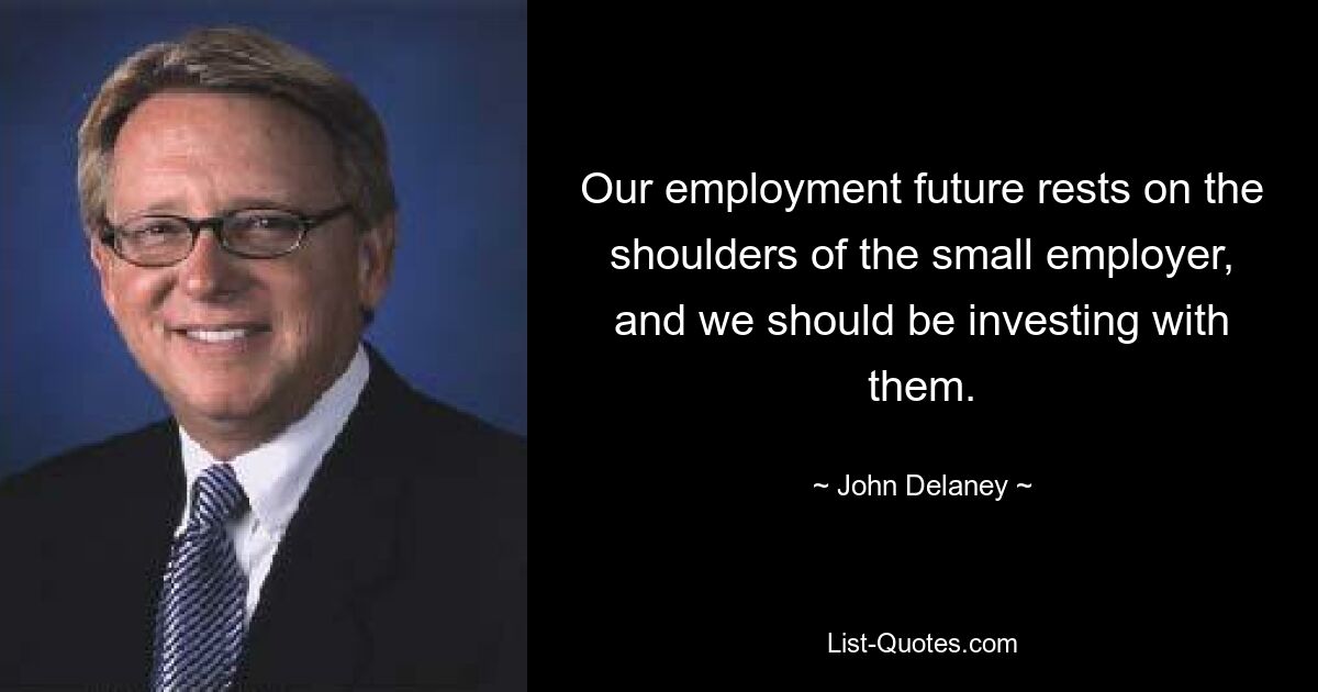 Our employment future rests on the shoulders of the small employer, and we should be investing with them. — © John Delaney