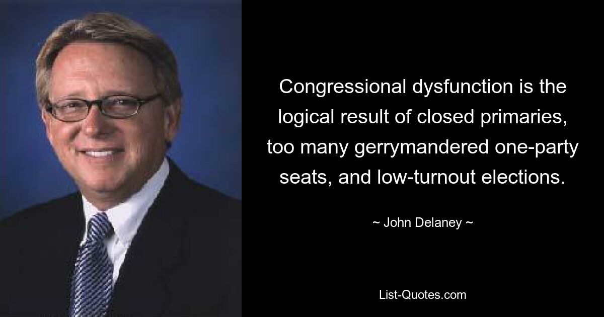 Congressional dysfunction is the logical result of closed primaries, too many gerrymandered one-party seats, and low-turnout elections. — © John Delaney