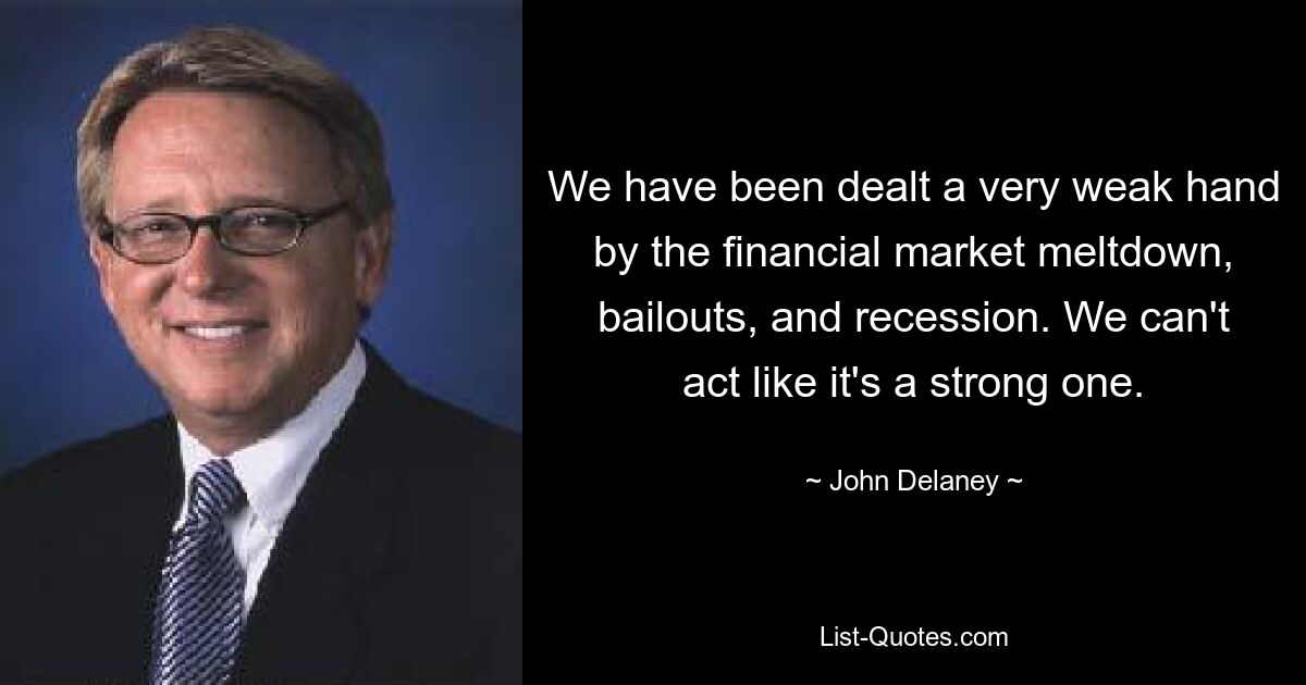 We have been dealt a very weak hand by the financial market meltdown, bailouts, and recession. We can't act like it's a strong one. — © John Delaney