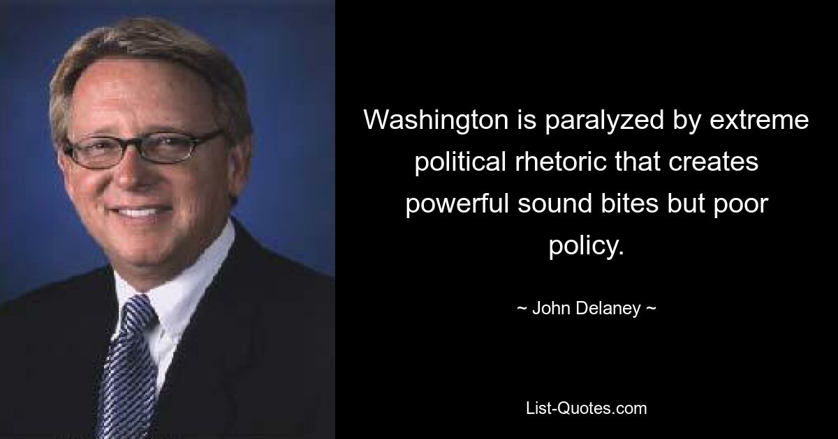 Washington is paralyzed by extreme political rhetoric that creates powerful sound bites but poor policy. — © John Delaney