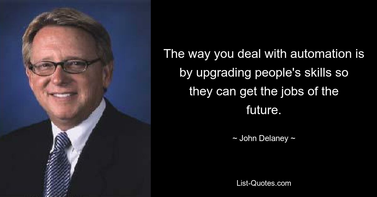 The way you deal with automation is by upgrading people's skills so they can get the jobs of the future. — © John Delaney