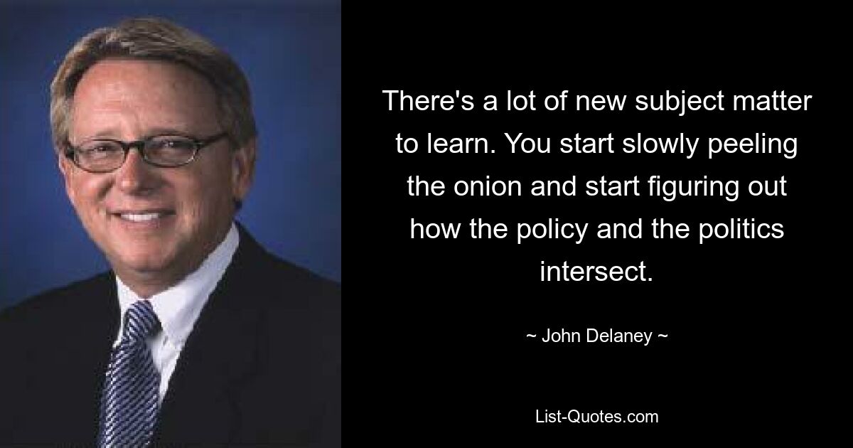 There's a lot of new subject matter to learn. You start slowly peeling the onion and start figuring out how the policy and the politics intersect. — © John Delaney