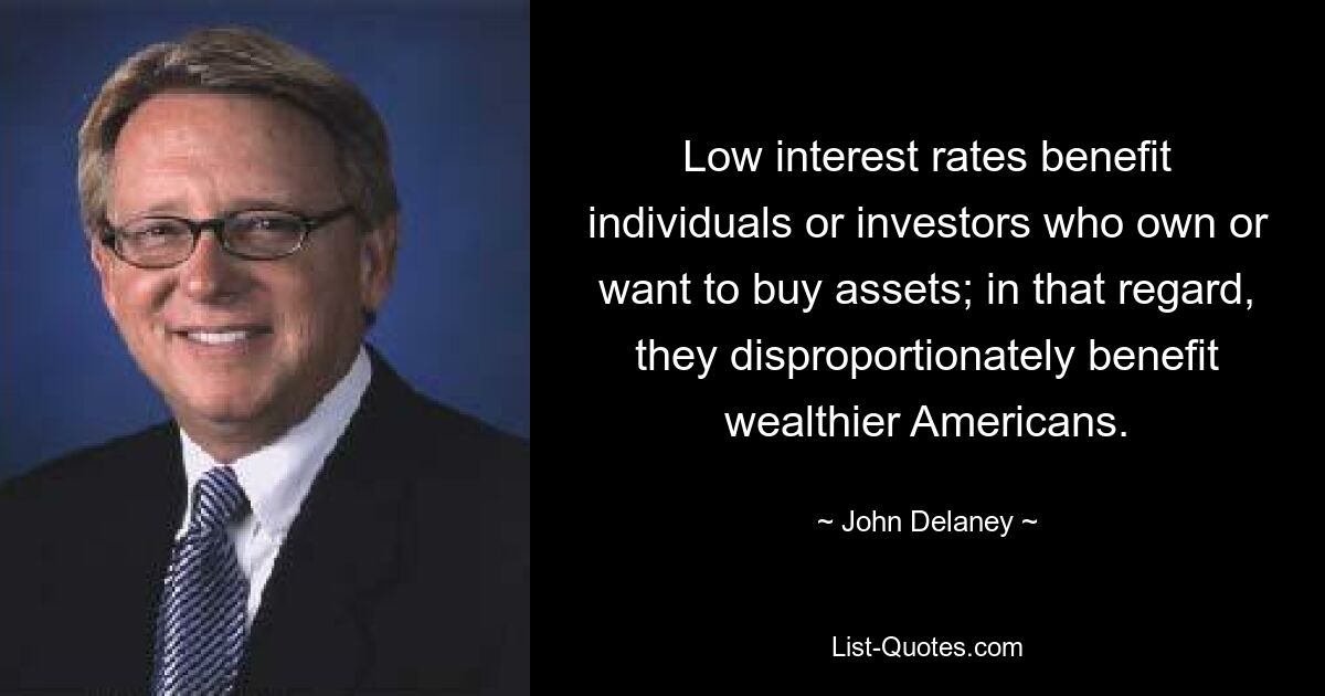 Low interest rates benefit individuals or investors who own or want to buy assets; in that regard, they disproportionately benefit wealthier Americans. — © John Delaney