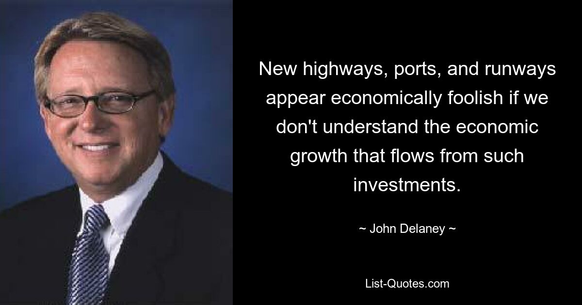 New highways, ports, and runways appear economically foolish if we don't understand the economic growth that flows from such investments. — © John Delaney