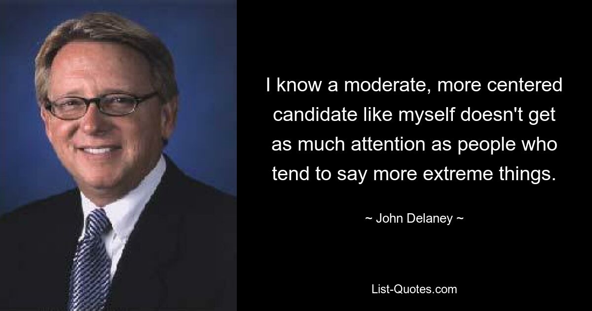 I know a moderate, more centered candidate like myself doesn't get as much attention as people who tend to say more extreme things. — © John Delaney