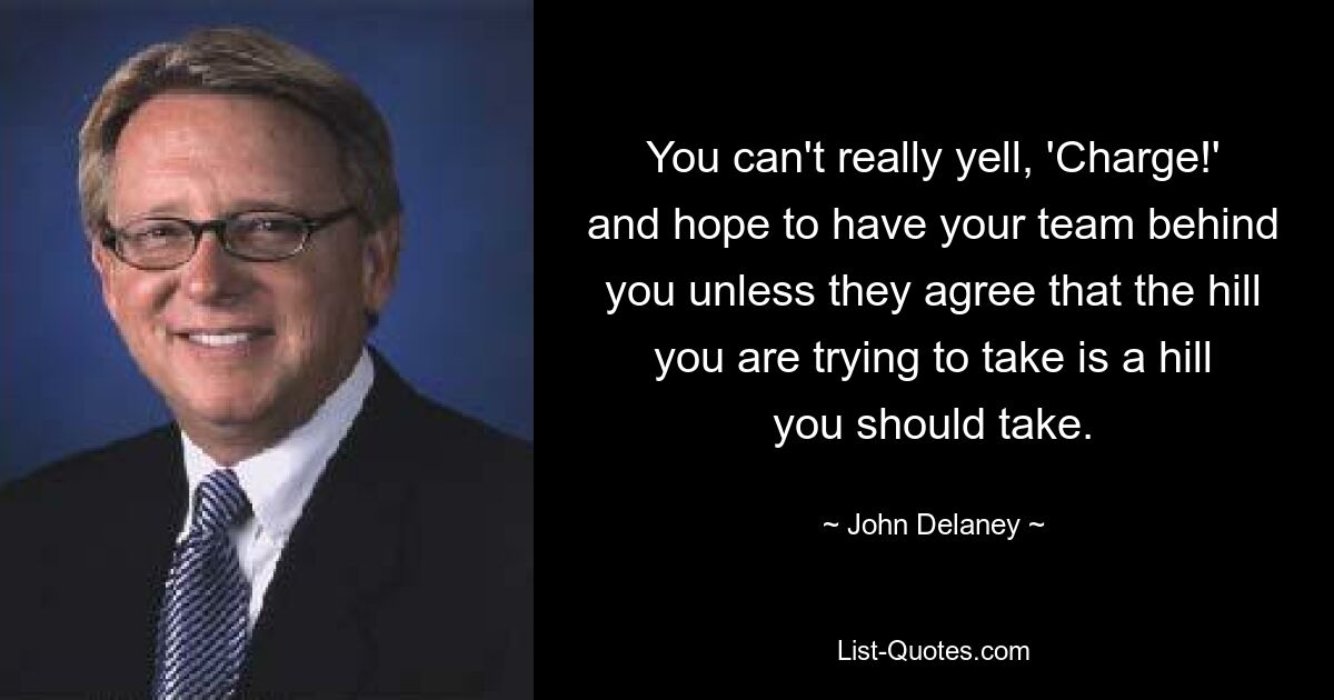 You can't really yell, 'Charge!' and hope to have your team behind you unless they agree that the hill you are trying to take is a hill you should take. — © John Delaney