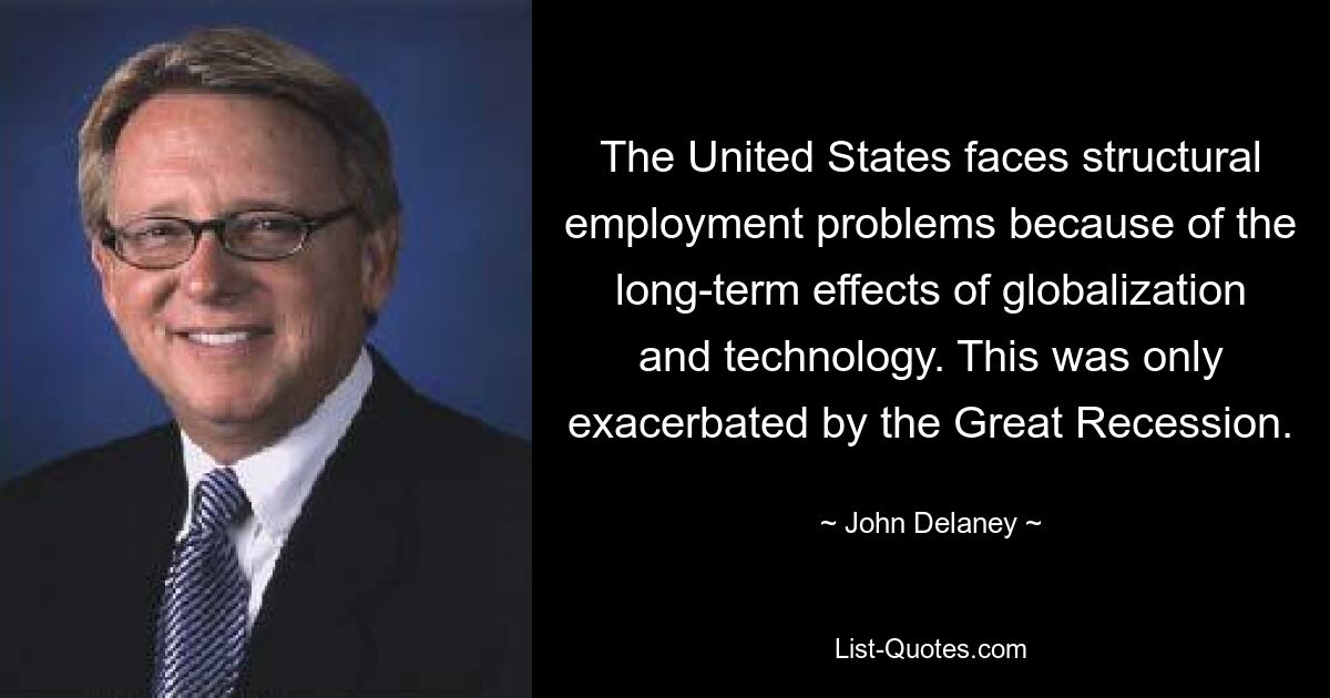 The United States faces structural employment problems because of the long-term effects of globalization and technology. This was only exacerbated by the Great Recession. — © John Delaney