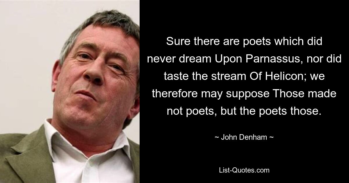 Gewiss gibt es Dichter, die nie vom Parnass geträumt haben, noch den Strom des Helikon gekostet haben; Wir können daher annehmen, dass diese nicht Dichter machten, sondern die Dichter diese. — © John Denham 