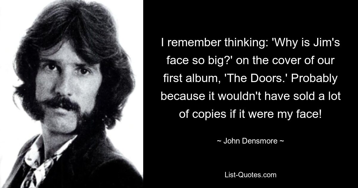 I remember thinking: 'Why is Jim's face so big?' on the cover of our first album, 'The Doors.' Probably because it wouldn't have sold a lot of copies if it were my face! — © John Densmore