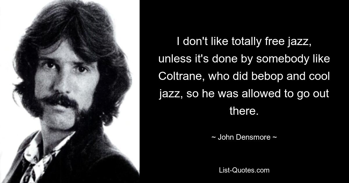 I don't like totally free jazz, unless it's done by somebody like Coltrane, who did bebop and cool jazz, so he was allowed to go out there. — © John Densmore