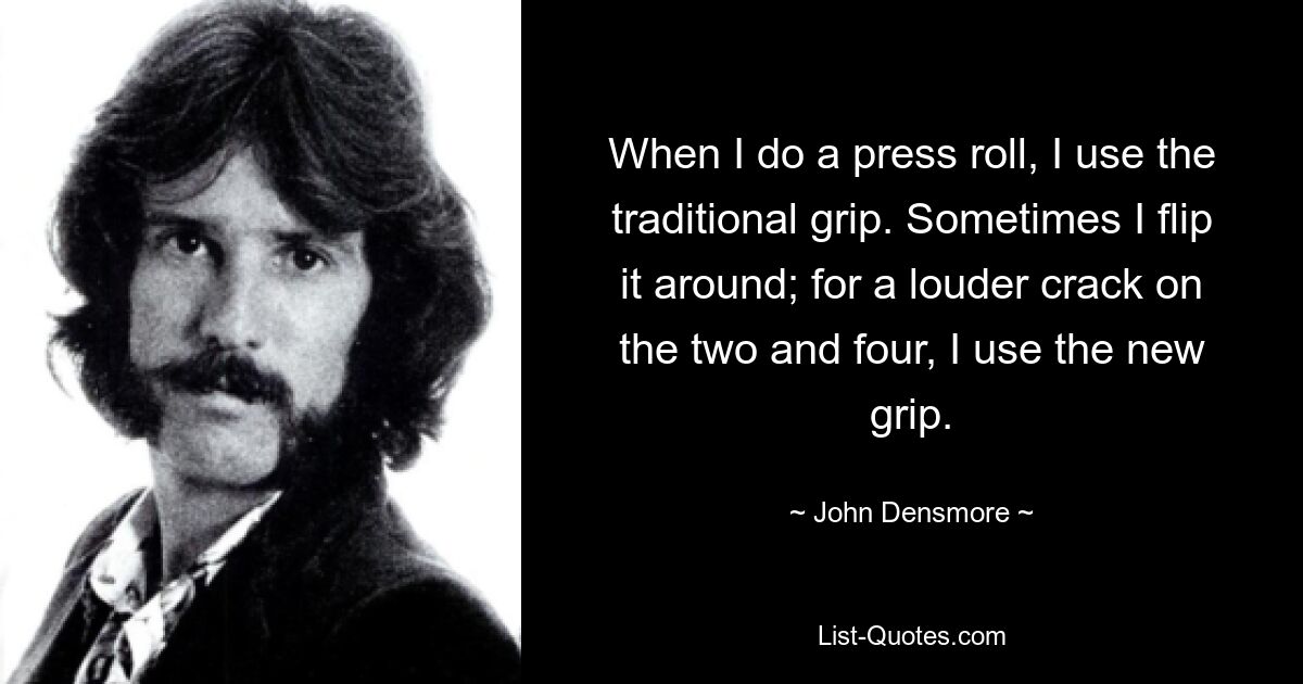 When I do a press roll, I use the traditional grip. Sometimes I flip it around; for a louder crack on the two and four, I use the new grip. — © John Densmore