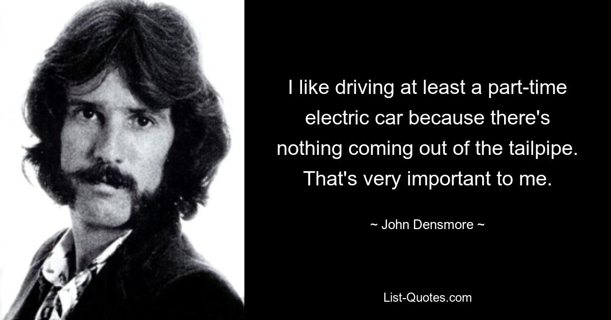 I like driving at least a part-time electric car because there's nothing coming out of the tailpipe. That's very important to me. — © John Densmore