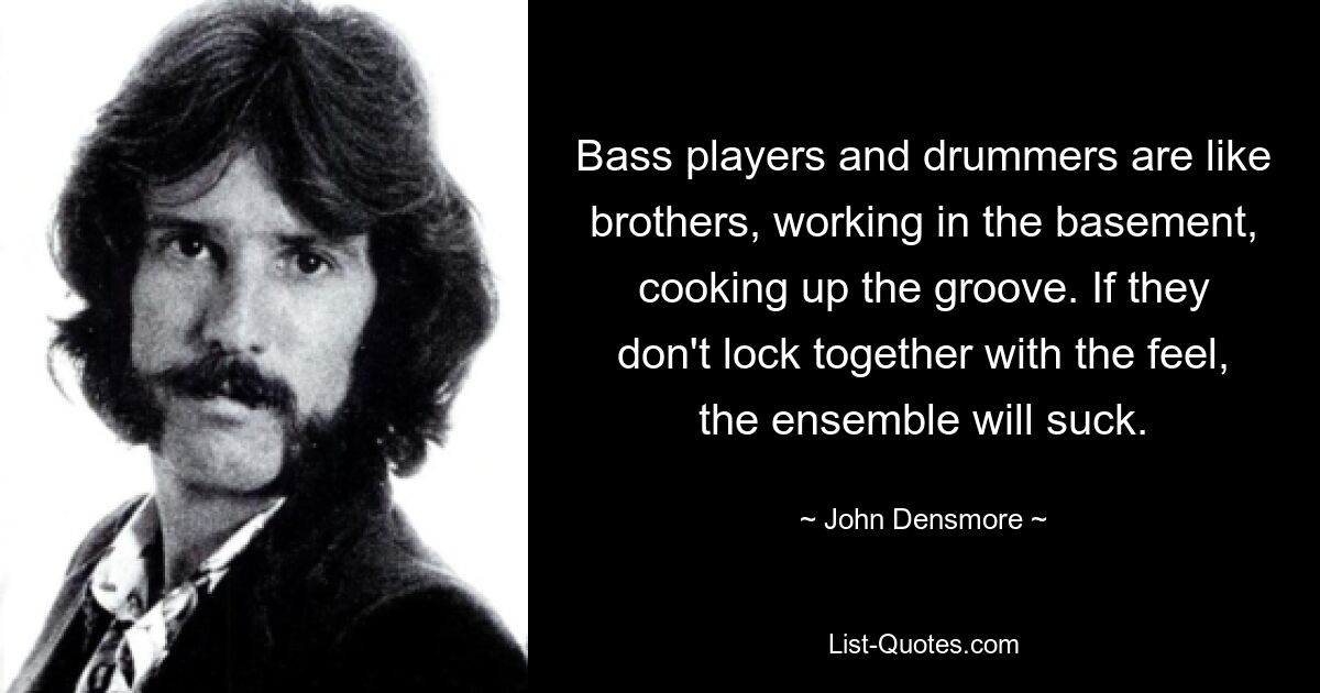 Bass players and drummers are like brothers, working in the basement, cooking up the groove. If they don't lock together with the feel, the ensemble will suck. — © John Densmore