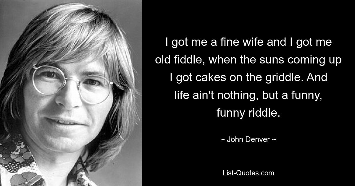 I got me a fine wife and I got me old fiddle, when the suns coming up I got cakes on the griddle. And life ain't nothing, but a funny, funny riddle. — © John Denver