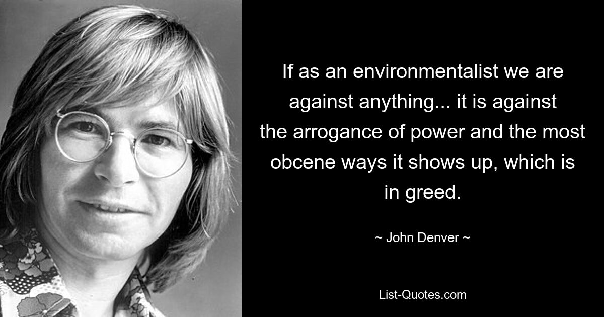 If as an environmentalist we are against anything... it is against the arrogance of power and the most obcene ways it shows up, which is in greed. — © John Denver