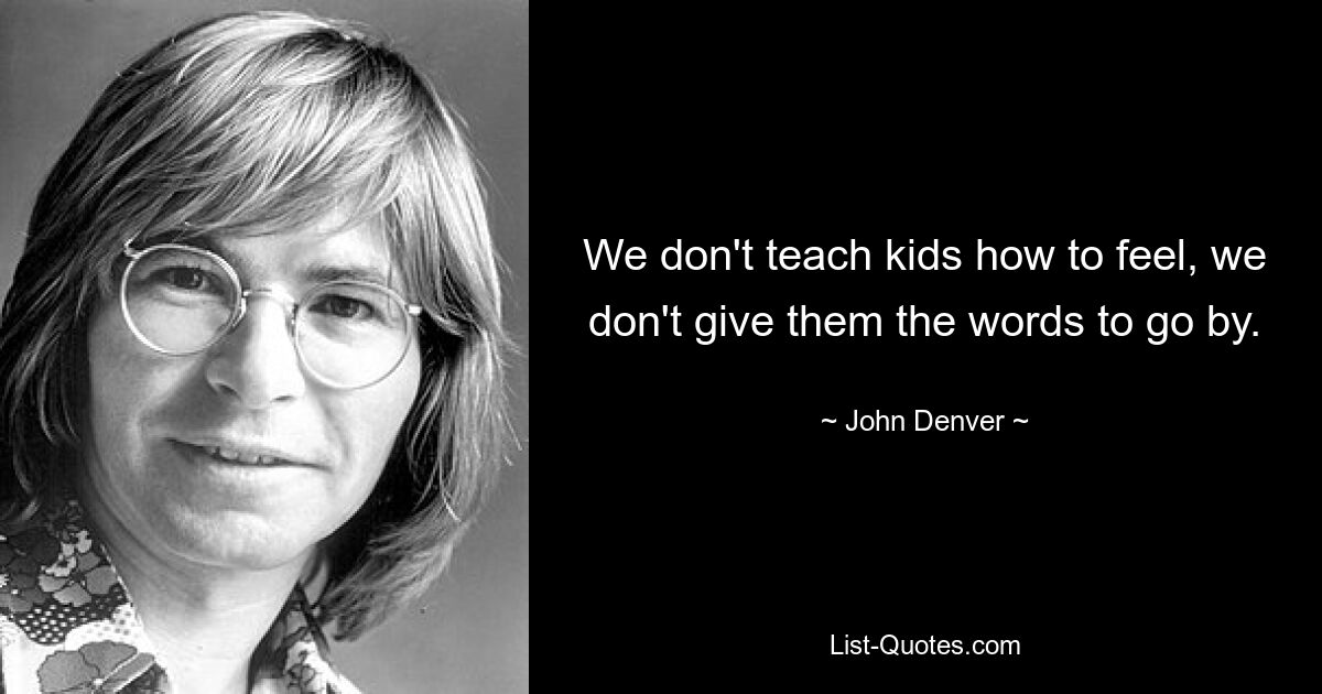 We don't teach kids how to feel, we don't give them the words to go by. — © John Denver