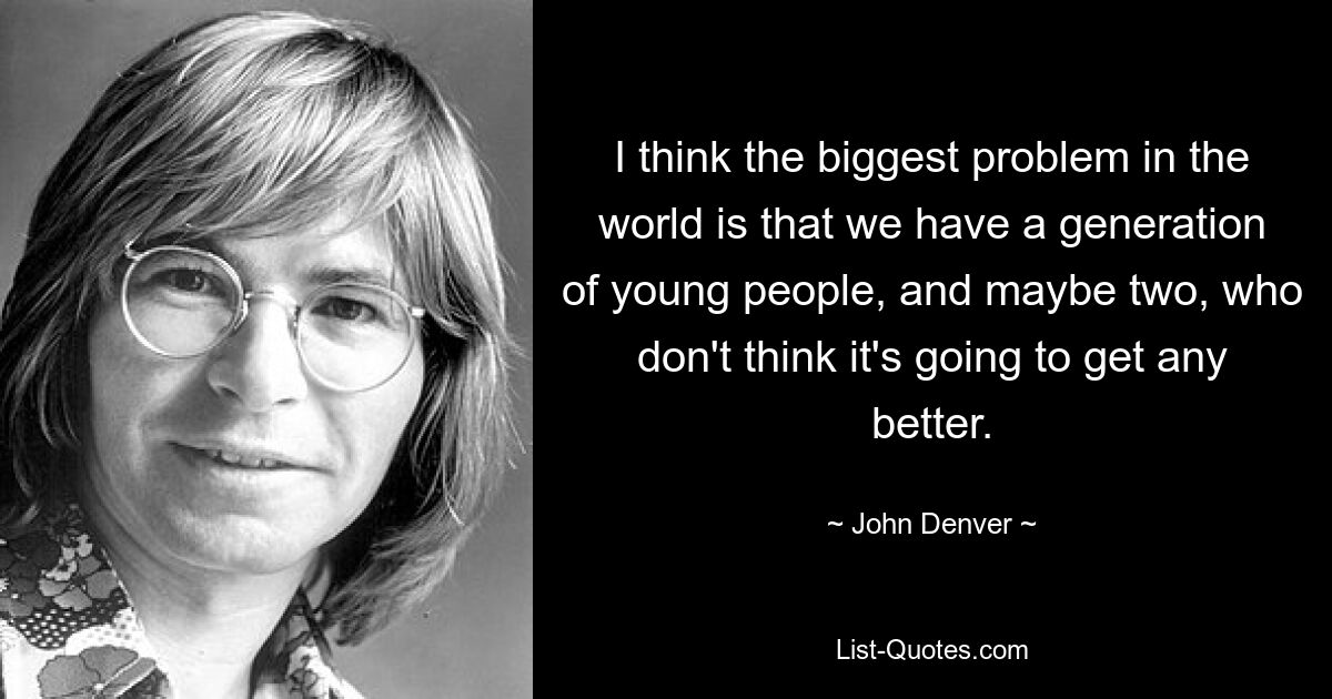 I think the biggest problem in the world is that we have a generation of young people, and maybe two, who don't think it's going to get any better. — © John Denver