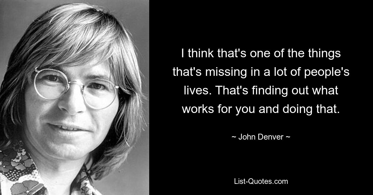 I think that's one of the things that's missing in a lot of people's lives. That's finding out what works for you and doing that. — © John Denver