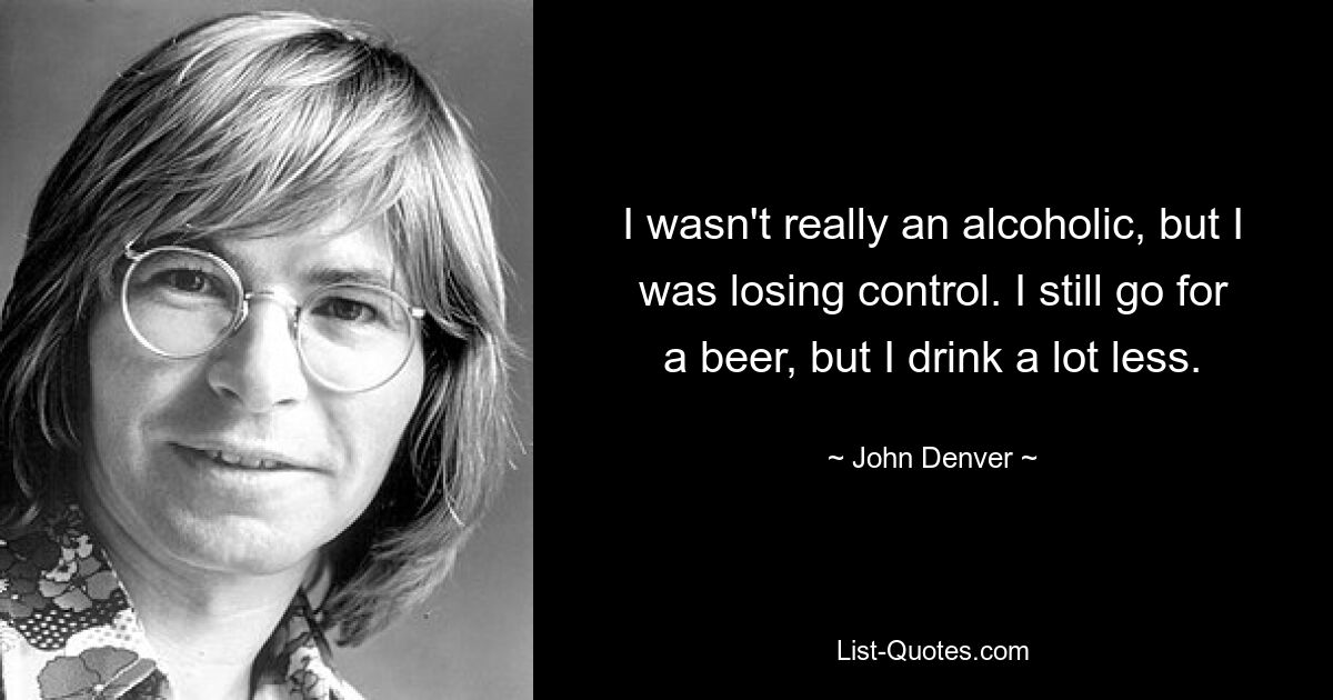 I wasn't really an alcoholic, but I was losing control. I still go for a beer, but I drink a lot less. — © John Denver