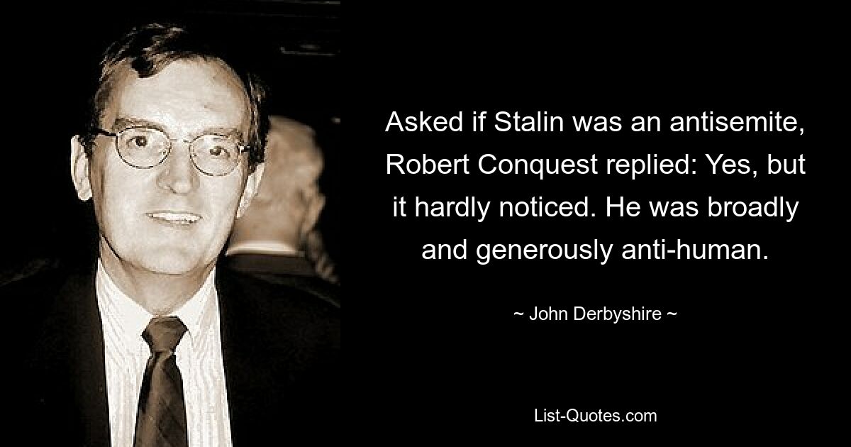 Asked if Stalin was an antisemite, Robert Conquest replied: Yes, but it hardly noticed. He was broadly and generously anti-human. — © John Derbyshire