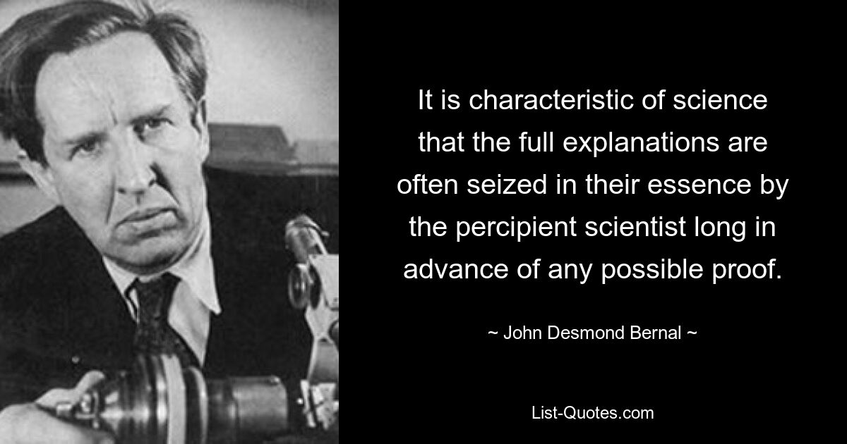 It is characteristic of science that the full explanations are often seized in their essence by the percipient scientist long in advance of any possible proof. — © John Desmond Bernal