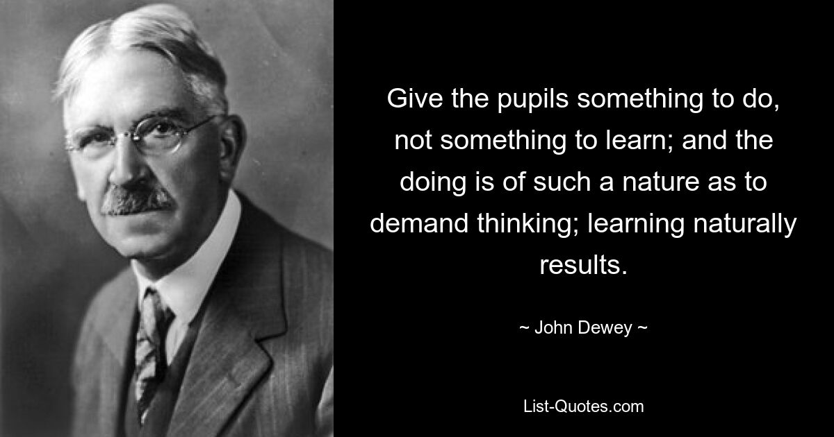 Give the pupils something to do, not something to learn; and the doing is of such a nature as to demand thinking; learning naturally results. — © John Dewey