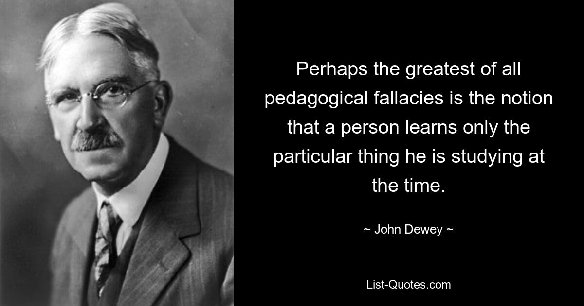 Perhaps the greatest of all pedagogical fallacies is the notion that a person learns only the particular thing he is studying at the time. — © John Dewey