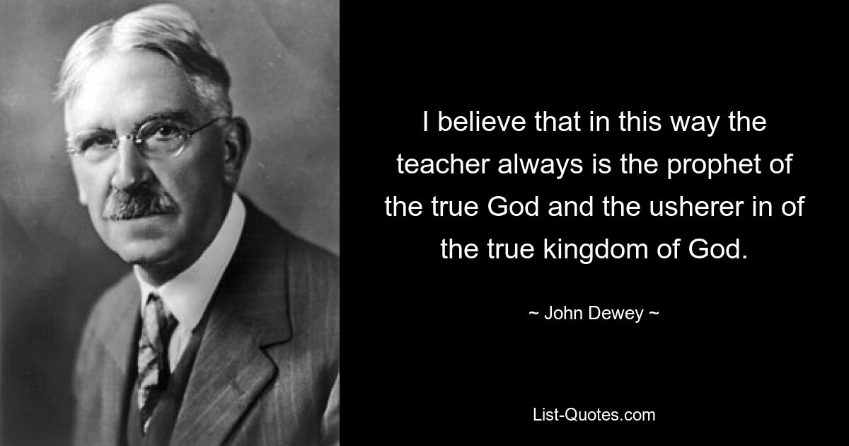 I believe that in this way the teacher always is the prophet of the true God and the usherer in of the true kingdom of God. — © John Dewey