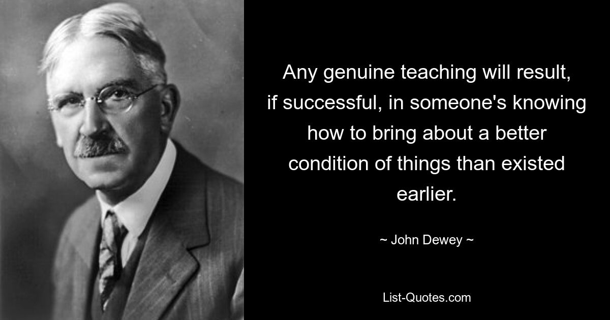 Any genuine teaching will result, if successful, in someone's knowing how to bring about a better condition of things than existed earlier. — © John Dewey