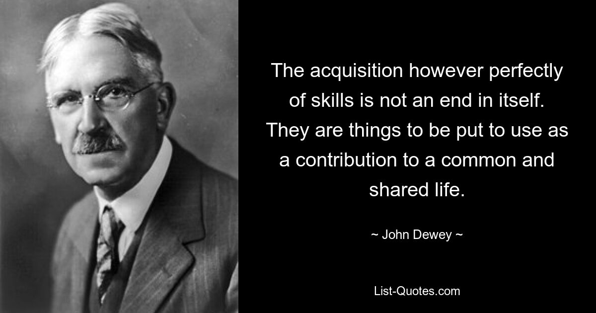 The acquisition however perfectly of skills is not an end in itself. They are things to be put to use as a contribution to a common and shared life. — © John Dewey