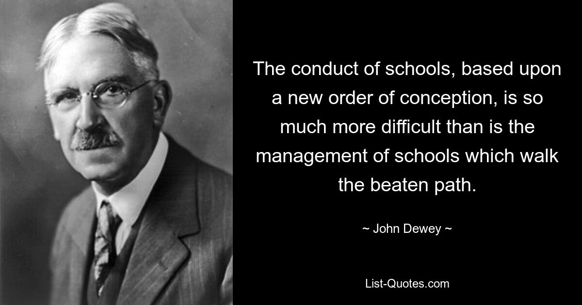 The conduct of schools, based upon a new order of conception, is so much more difficult than is the management of schools which walk the beaten path. — © John Dewey