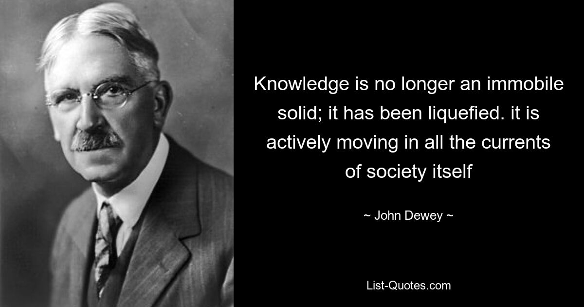 Knowledge is no longer an immobile solid; it has been liquefied. it is actively moving in all the currents of society itself — © John Dewey