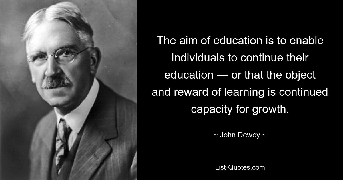 The aim of education is to enable individuals to continue their education — or that the object and reward of learning is continued capacity for growth. — © John Dewey