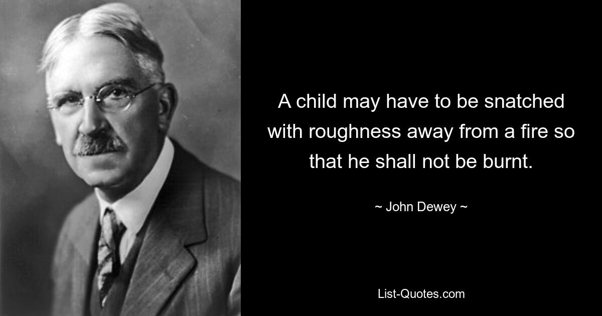 A child may have to be snatched with roughness away from a fire so that he shall not be burnt. — © John Dewey