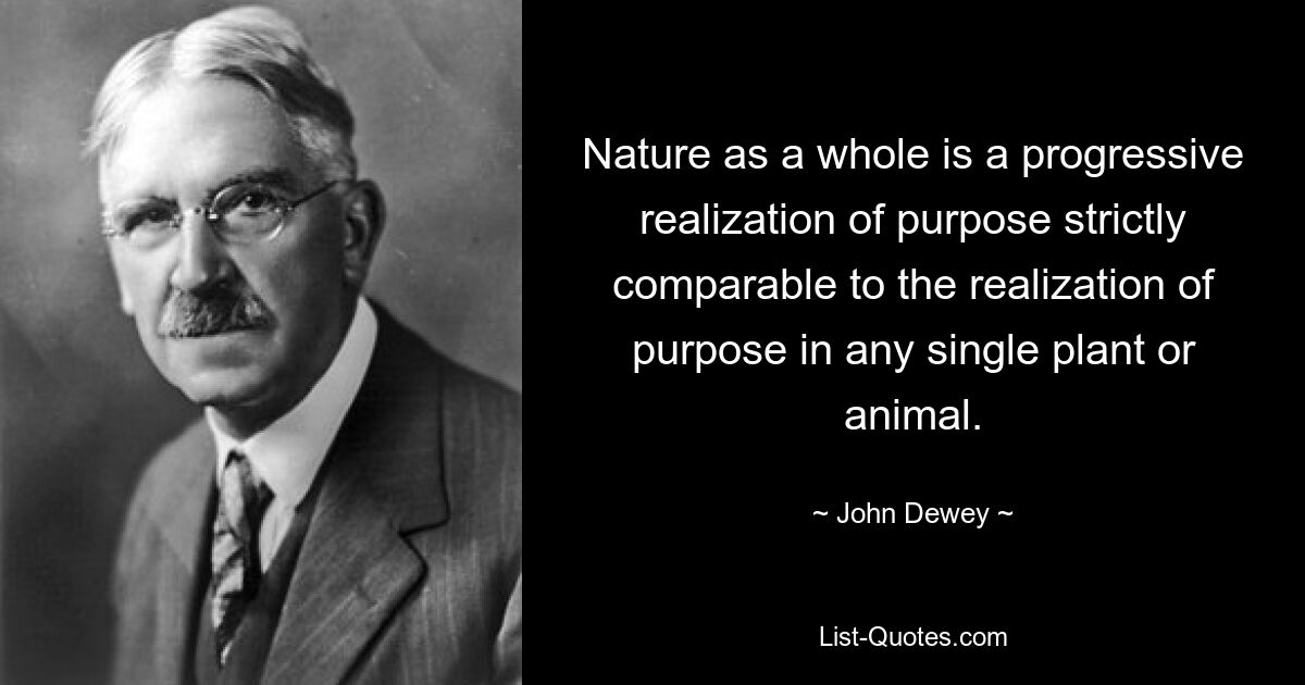 Nature as a whole is a progressive realization of purpose strictly comparable to the realization of purpose in any single plant or animal. — © John Dewey