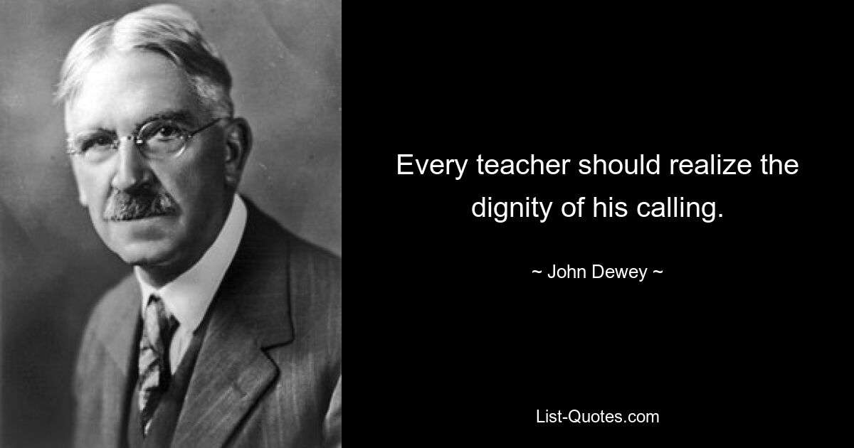 Every teacher should realize the dignity of his calling. — © John Dewey