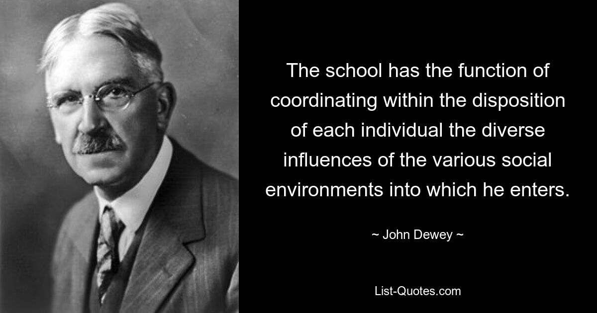 The school has the function of coordinating within the disposition of each individual the diverse influences of the various social environments into which he enters. — © John Dewey