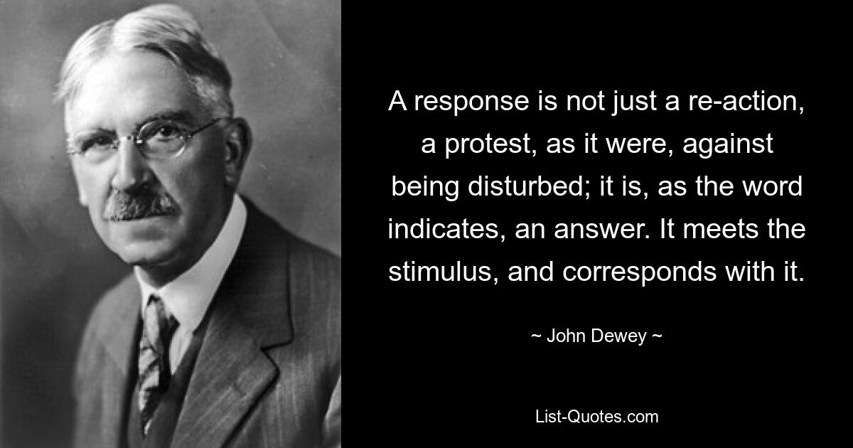 A response is not just a re-action, a protest, as it were, against being disturbed; it is, as the word indicates, an answer. It meets the stimulus, and corresponds with it. — © John Dewey