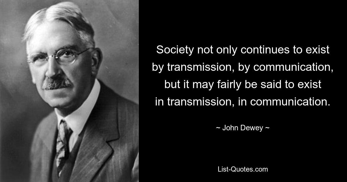 Society not only continues to exist by transmission, by communication, but it may fairly be said to exist in transmission, in communication. — © John Dewey